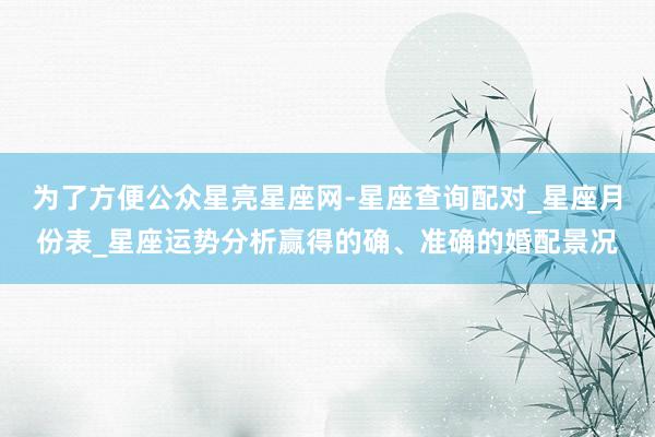 为了方便公众星亮星座网-星座查询配对_星座月份表_星座运势分析赢得的确、准确的婚配景况