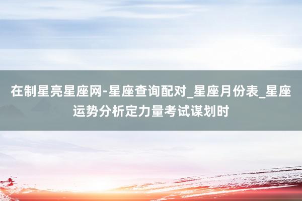 在制星亮星座网-星座查询配对_星座月份表_星座运势分析定力量考试谋划时